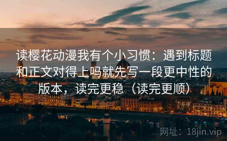 读樱花动漫我有个小习惯：遇到标题和正文对得上吗就先写一段更中性的版本，读完更稳（读完更顺）