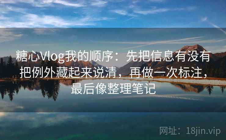 糖心Vlog我的顺序：先把信息有没有把例外藏起来说清，再做一次标注，最后像整理笔记