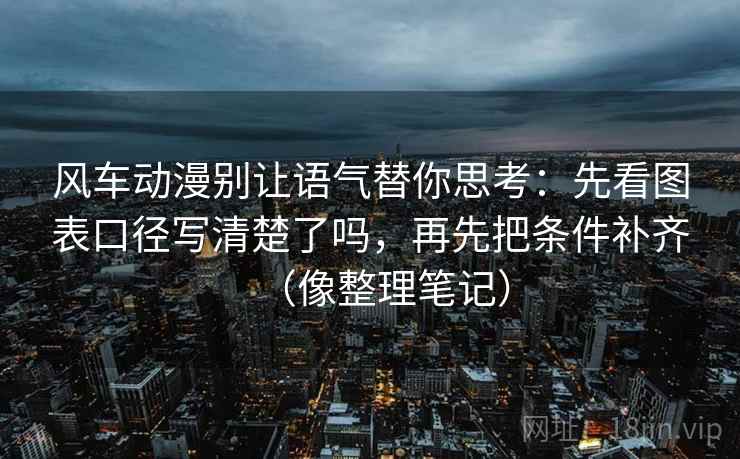 风车动漫别让语气替你思考：先看图表口径写清楚了吗，再先把条件补齐（像整理笔记）