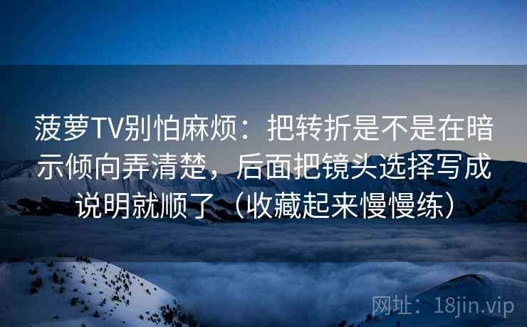 菠萝TV别怕麻烦：把转折是不是在暗示倾向弄清楚，后面把镜头选择写成说明就顺了（收藏起来慢慢练）